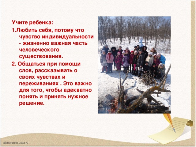 Учите ребенка: 1.Любить себя, потому что чувство индивидуальности - жизненно важная часть человеческого существования. 2. Общаться при помощи слов, рассказывать о своих чувствах и переживаниях . Это важно для того, чтобы адекватно понять и принять нужное решение.