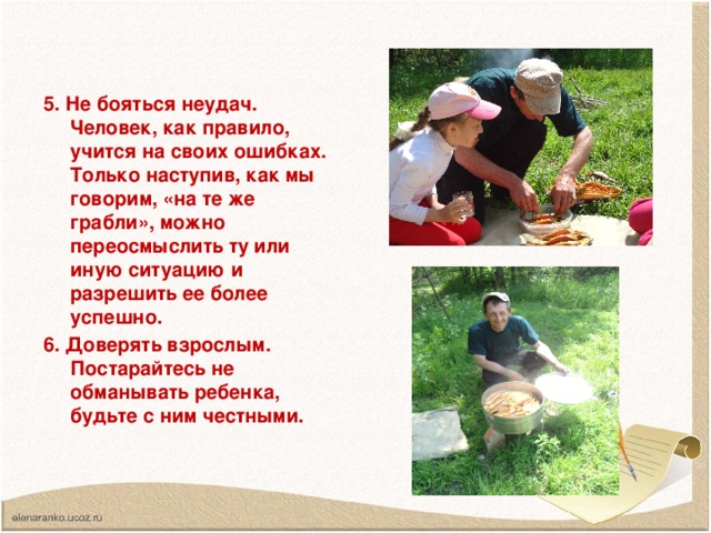 5. Не бояться неудач. Человек, как правило, учится на своих ошибках. Только наступив, как мы говорим, «на те же грабли», можно переосмыслить ту или иную ситуацию и разрешить ее более успешно. 6. Доверять взрослым. Постарайтесь не обманывать ребенка, будьте с ним честными.