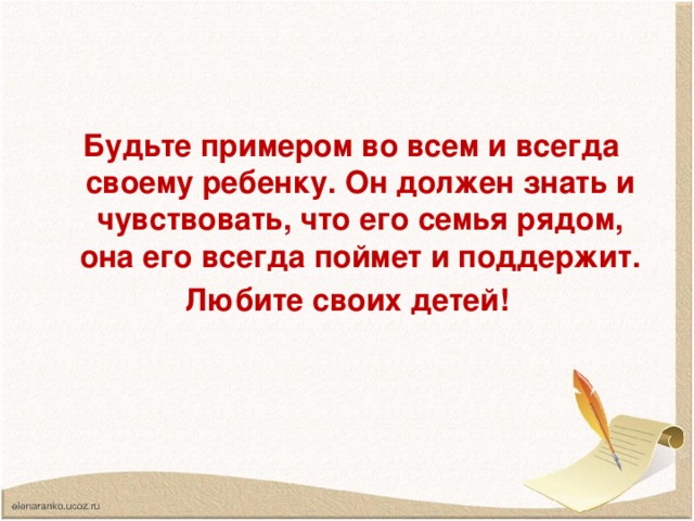 Будьте примером во всем и всегда своему ребенку. Он должен знать и чувствовать, что его семья рядом, она его всегда поймет и поддержит. Любите своих детей!