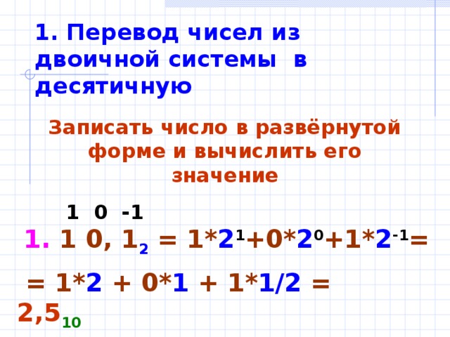1. Перевод чисел из двоичной системы в десятичную Записать число в развёрнутой форме и вычислить его значение  1 0 -1 1. 1 0, 1 2 = 1* 2 1 +0* 2 0 +1* 2 -1 =  = 1* 2 + 0* 1 + 1* 1/2 = 2,5 10