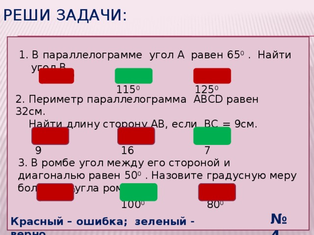 Реши задачи:  1. В параллелограмме угол А равен 65 0 . Найти угол В 1) 65 0 3) 125 0 2) 115 0 2. Периметр параллелограмма ABCD равен 32см.  Найти длину сторону АВ, если ВС = 9см. 2) 16 3) 7 1) 9 3. В ромбе угол между его стороной и диагональю равен 50 0 . Назовите градусную меру большего угла ромба. 1) 130 0 3) 80 0 2) 100 0 № 4 Красный – ошибка; зеленый - верно