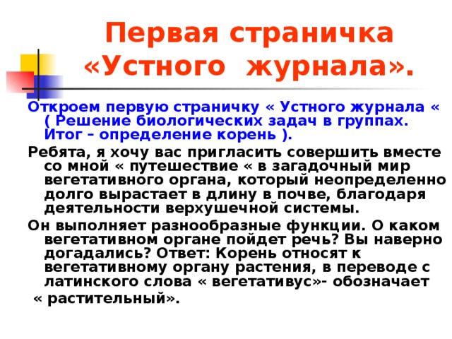 Первая страничка  «Устного журнала». Откроем первую страничку « Устного журнала « ( Решение биологических задач в группах. Итог – определение корень ). Ребята, я хочу вас пригласить совершить вместе со мной « путешествие « в загадочный мир вегетативного органа, который неопределенно долго вырастает в длину в почве, благодаря деятельности верхушечной системы. Он выполняет разнообразные функции. О каком вегетативном органе пойдет речь? Вы наверно догадались? Ответ: Корень относят к вегетативному органу растения, в переводе с латинского слова « вегетативус»- обозначает  « растительный».