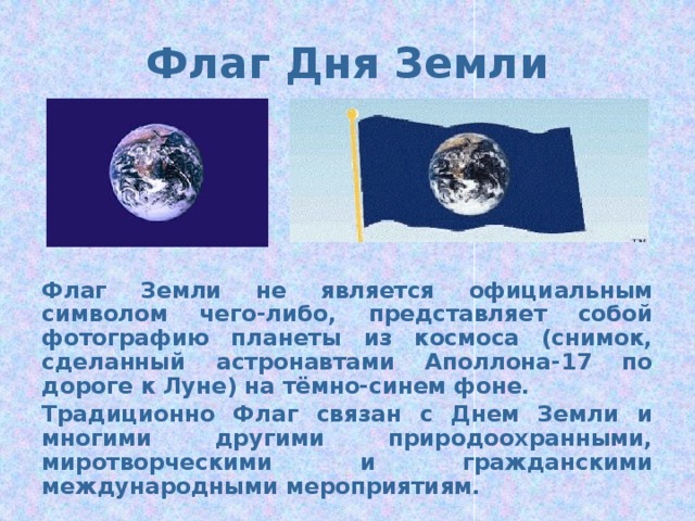 Флаг Дня Земли Флаг Земли не является официальным символом чего-либо, представляет собой фотографию планеты из космоса (снимок, сделанный астронавтами Аполлона-17 по дороге к Луне) на тёмно-синем фоне. Традиционно Флаг связан с Днем Земли и многими другими природоохранными, миротворческими и гражданскими международными мероприятиям.