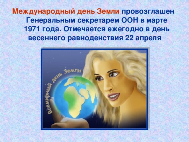 Международный день Земли провозглашен Генеральным секретарем ООН в марте 1971 года. Отмечается ежегодно в день весеннего равноденствия 22 апреля 