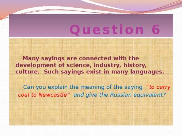 Question 6  Many sayings are connected with the development of science, industry, history, culture. Such sayings exist in many languages.  Can you explain the meaning of the saying “ to carry  coal to Newcastle” and give the Russian equivalent?