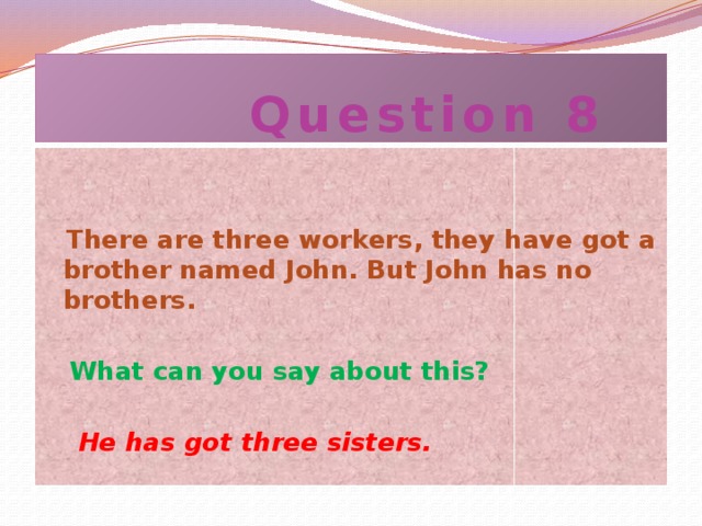 Question 8  There are three workers, they have got a brother named John. But John has no brothers.   What can you say about this?  He has got three sisters.