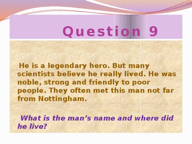 Question 9  He is a legendary hero. But many scientists believe he really lived. He was noble, strong and friendly to poor people. They often met this man not far from Nottingham.  What is the man’s name and where did he live?