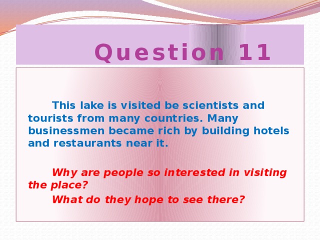 Question 11  This lake is visited be scientists and tourists from many countries. Many businessmen became rich by building hotels and restaurants near it.  Why are people so interested in visiting the place?  What do they hope to see there?
