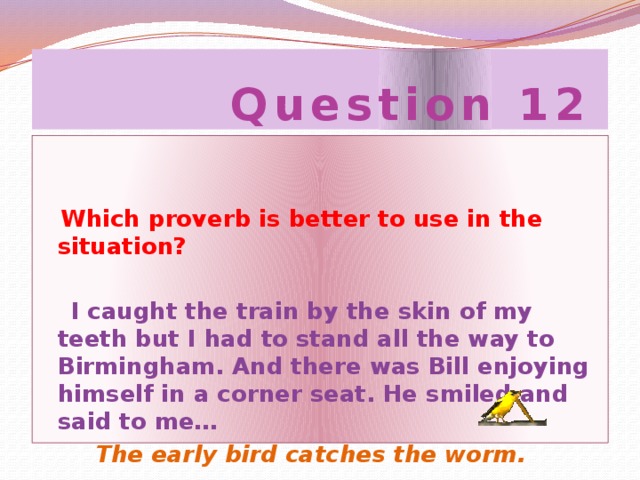 Question 12  Which proverb is better to use in the situation?   I caught the train by the skin of my teeth but I had to stand all the way to Birmingham. And there was Bill enjoying himself in a corner seat. He smiled and said to me…  The early bird catches the worm.