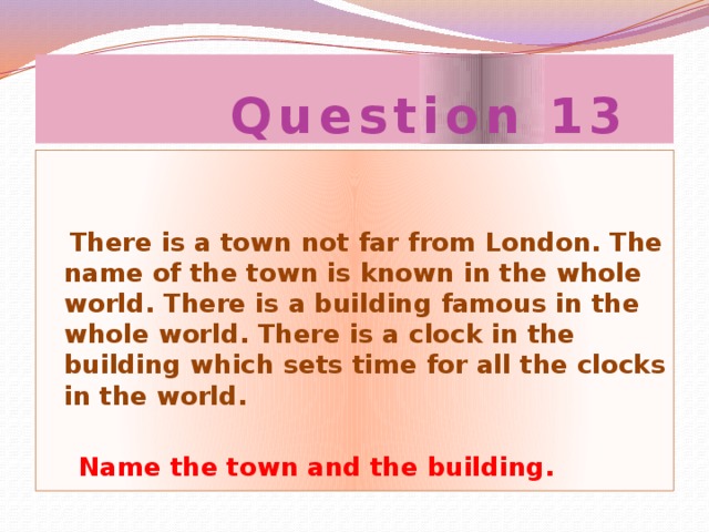 Question 13  There is a town not far from London. The name of the town is known in the whole world. There is a building famous in the whole world. There is a clock in the building which sets time for all the clocks in the world.   Name the town and the building.