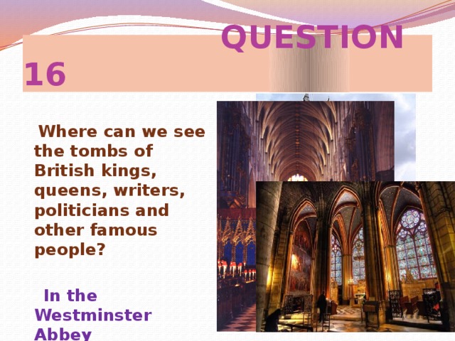 QUESTION 16  Where can we see the tombs of British kings, queens, writers, politicians and other famous people?   In the Westminster Abbey