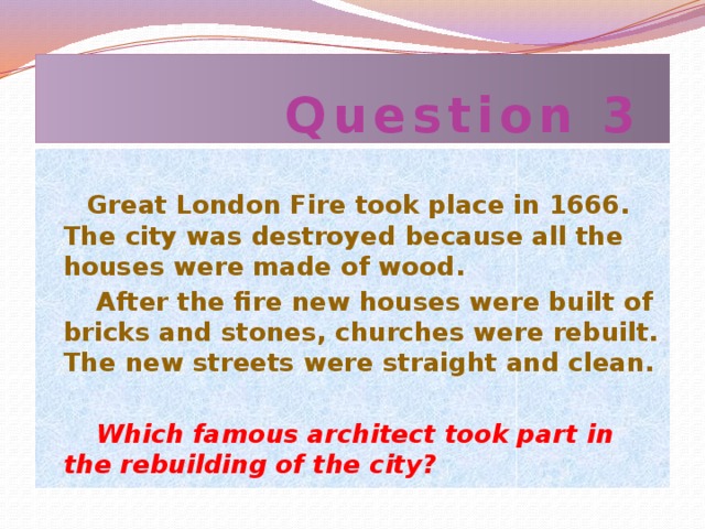 Question 3  Great London Fire took place in 1666. The city was destroyed because all the houses were made of wood.  After the fire new houses were built of bricks and stones, churches were rebuilt. The new streets were straight and clean.   Which famous architect took part in the rebuilding of the city?