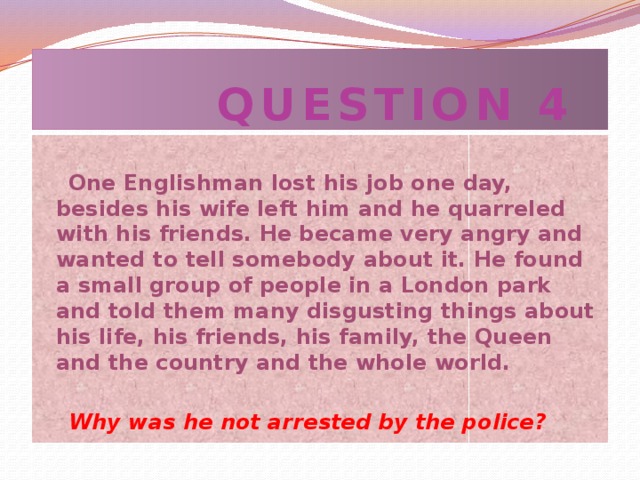 QUESTION 4  One Englishman lost his job one day, besides his wife left him and he quarreled with his friends. He became very angry and wanted to tell somebody about it. He found a small group of people in a London park and told them many disgusting things about his life, his friends, his family, the Queen and the country and the whole world.   Why was he not arrested by the police?