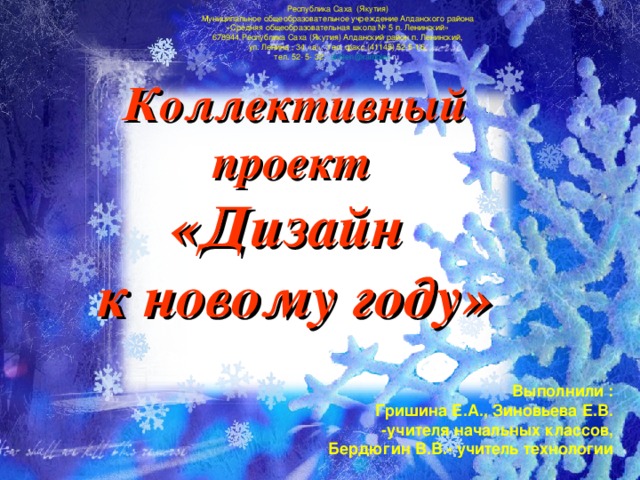 Республика Саха (Якутия) Муниципальное общеобразовательное учреждение Алданского района «Средняя общеобразовательная школа № 5 п. Ленинский» 678944 Республика Саха (Якутия) Алданский район п. Ленинский, ул. Ленина , 34 «а», тел. факс (41145) 52-5-16, тел. 52- 5- 32 , sh 5 len @ rambler . ru  Коллективный проект  «Дизайн к новому году» Выполнили : Гришина Е.А., Зиновьева Е.В. -учителя начальных классов, Бердюгин В.В.- учитель технологии