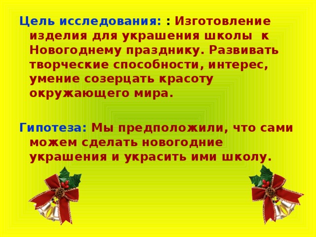 Цель исследования:  : Изготовление изделия для украшения школы к Новогоднему празднику. Развивать творческие способности, интерес, умение созерцать красоту окружающего мира.  Гипотеза:   Мы предположили, что сами можем сделать новогодние украшения и украсить ими школу. 