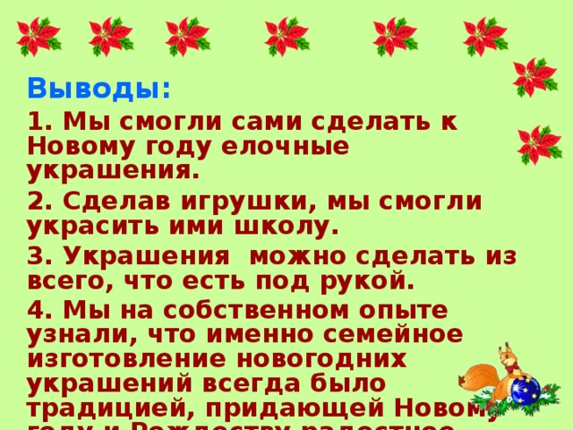 Выводы: 1. Мы смогли сами сделать к Новому году елочные украшения. 2. Сделав игрушки, мы смогли украсить ими школу. 3. Украшения можно сделать из всего, что есть под рукой. 4. Мы на собственном опыте узнали, что именно семейное изготовление новогодних украшений всегда было традицией, придающей Новому году и Рождеству радостное настроение. Традицией надолго оставляющей теплые воспоминания !