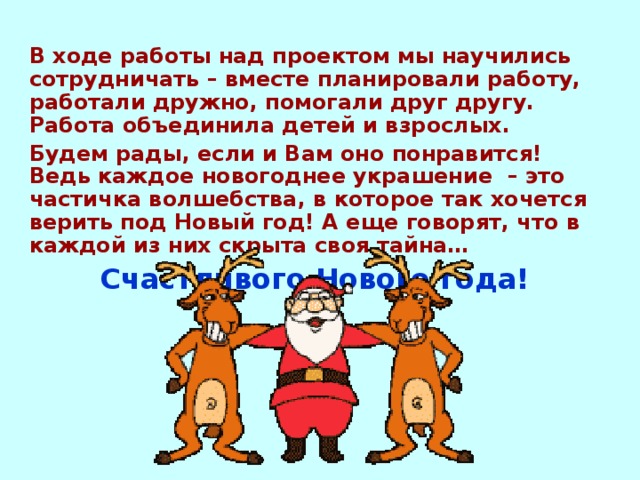 В ходе работы над проектом мы научились сотрудничать – вместе планировали работу, работали дружно, помогали друг другу. Работа объединила детей и взрослых. Будем рады, если и Вам оно понравится! Ведь каждое новогоднее украшение – это частичка волшебства, в которое так хочется верить под Новый год! А еще говорят, что в каждой из них скрыта своя тайна… Счастливого Нового года! 