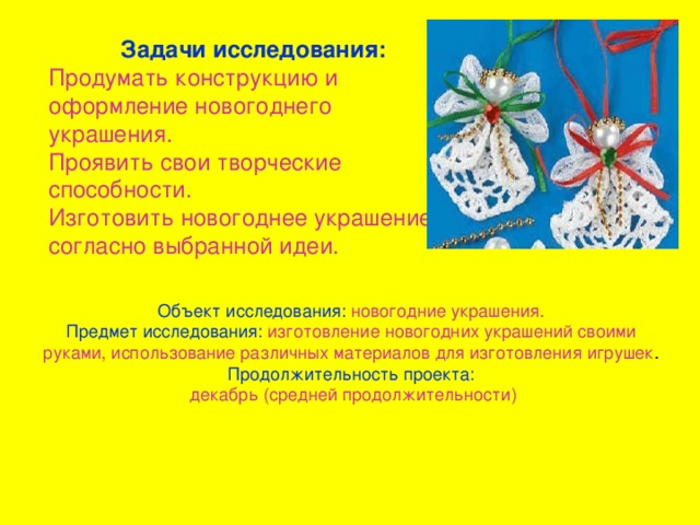 Задачи исследования: Продумать конструкцию и оформление новогоднего украшения. Проявить свои творческие способности. Изготовить новогоднее украшение согласно выбранной идеи. Объект исследования: новогодние украшения. Предмет исследования: изготовление новогодних украшений своими руками, использование различных материалов для изготовления игрушек Продолжительность проекта: декабрь (средней продолжительности)