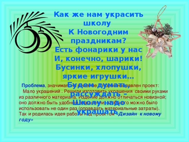 Как же нам украсить школу К Новогодним праздникам? Есть фонарики у нас И, конечно, шарики! Бусинки, хлопушки, яркие игрушки… Будем думать, рассуждать – Школу надо украшать   Проблема , значимая, на решение которой направлен проект:  Мало украшений . Решили изготовить украшения своими руками из различного материала. Изделие должно отличаться новизной; оно должно быть удобным в хранении, чтобы его можно было использовать не один раз (оправдать материальные затраты). Так и родилась идея работы над проектом «Дизайн к новому году»