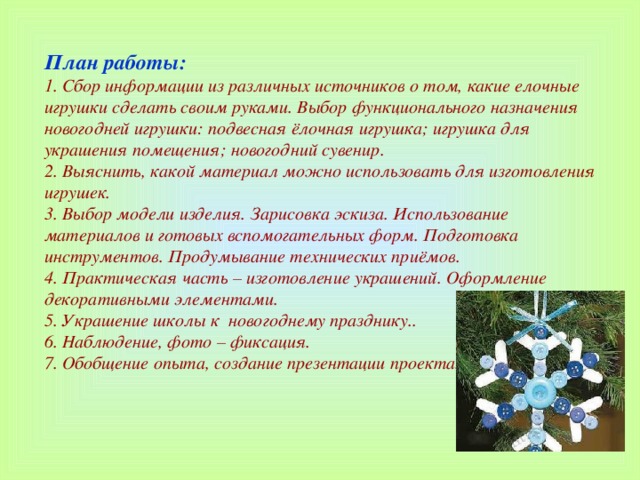 План работы: 1. Сбор информации из различных источников о том, какие елочные игрушки сделать своим руками. Выбор функционального назначения новогодней игрушки: подвесная ёлочная игрушка; игрушка для украшения помещения; новогодний сувенир. 2. Выяснить, какой материал можно использовать для изготовления игрушек. 3. Выбор модели изделия. Зарисовка эскиза. Использование материалов и готовых вспомогательных форм. Подготовка инструментов. Продумывание технических приёмов. 4. Практическая часть – изготовление украшений. Оформление декоративными элементами. 5. Украшение школы к новогоднему празднику..   6. Наблюдение, фото – фиксация. 7. Обобщение опыта, создание презентации проекта.