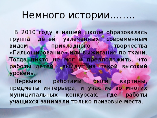 Немного истории…….. В 2010 году в нашей школе образовалась группа детей увлеченных современным видом прикладного творчества «Гильоширование» или выжигание по ткани. Тогда никто не мог и предположить, что работы детей выйдут на такой высокий уровень. Первыми работами были картины, предметы интерьера, и участие во многих муниципальных конкурсах, где работы учащихся занимали только призовые места.