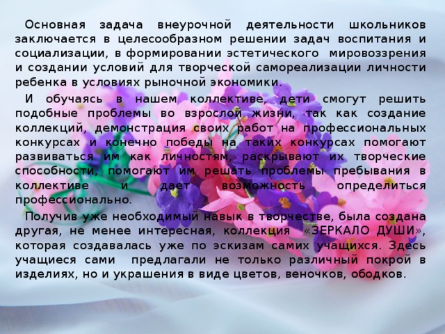 Основная задача внеурочной деятельности школьников заключается в целесообразном решении задач воспитания и социализации, в формировании эстетического мировоззрения и создании условий для творческой самореализации личности ребенка в условиях рыночной экономики. И обучаясь в нашем коллективе, дети смогут решить подобные проблемы во взрослой жизни, так как создание коллекций, демонстрация своих работ на профессиональных конкурсах и конечно победы на таких конкурсах помогают развиваться им как личностям, раскрывают их творческие способности, помогают им решать проблемы пребывания в коллективе и дает возможность определиться профессионально. Получив уже необходимый навык в творчестве, была создана другая, не менее интересная, коллекция «ЗЕРКАЛО ДУШИ», которая создавалась уже по эскизам самих учащихся. Здесь учащиеся сами предлагали не только различный покрой в изделиях, но и украшения в виде цветов , веночков, ободков.