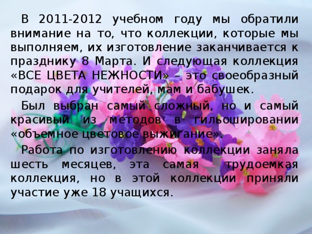 В 2011-2012 учебном году мы обратили внимание на то, что коллекции, которые мы выполняем, их изготовление заканчивается к празднику 8 Марта. И следующая коллекция «ВСЕ ЦВЕТА НЕЖНОСТИ» – это своеобразный подарок для учителей, мам и бабушек. Был выбран самый сложный, но и самый красивый из методов в гильошировании «объемное цветовое выжигание». Работа по изготовлению коллекции заняла шесть месяцев, эта самая трудоемкая коллекция, но в этой коллекции приняли участие уже 18 учащихся.