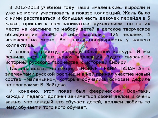 В 2012-2013 учебном году наши «маленькие» выросли и уже не могли участвовать в показе коллекций. Жаль было с ними расставаться и большая часть девочек перейдя в 5 класс, пришли к нам заниматься рукоделием, но на их место на кастинге по набору детей в детское творческое объединение «БиМ» о себе заявили 125 человек, 4 человека на место. Вот такая популярность у нашего коллектива. И снова за работу, впереди областной конкурс. И мы решили, что наша новая коллекция будет связана с историей русского творчества, с историей Сибири. Так появилась коллекция «НОВЫЕ ГРАНИ ТАЛАНТА» с элементами русской росписи и в ней принял участие новый состав «маленьких», которые обучались основам дефиле по программе В. Зайцева. И, конечно, этот показ был феерическим. Все–таки, каждый педагог должен заниматься своим делом и очень важно, что каждый кто обучает детей, должен любить то чему обучает и того кого обучает.