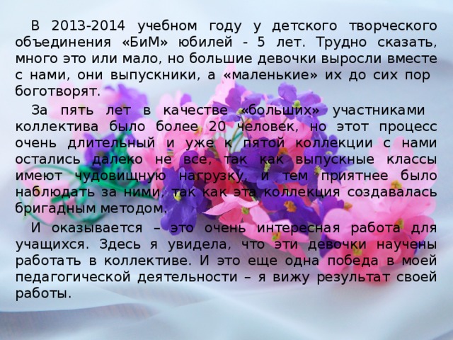 В 2013-2014 учебном году у детского творческого объединения «БиМ» юбилей - 5 лет. Трудно сказать, много это или мало, но большие девочки выросли вместе с нами, они выпускники, а «маленькие» их до сих пор боготворят. За пять лет в качестве «больших» участниками коллектива было более 20 человек, но этот процесс очень длительный и уже к пятой коллекции с нами остались далеко не все, так как выпускные классы имеют чудовищную нагрузку, и тем приятнее было наблюдать за ними, так как эта коллекция создавалась бригадным методом. И оказывается – это очень интересная работа для учащихся. Здесь я увидела, что эти девочки научены работать в коллективе. И это еще одна победа в моей педагогической деятельности – я вижу результат своей работы.