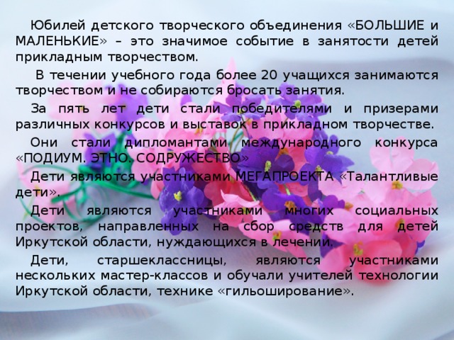 Юбилей детского творческого объединения «БОЛЬШИЕ и МАЛЕНЬКИЕ» – это значимое событие в занятости детей прикладным творчеством.  В течении учебного года более 20 учащихся занимаются творчеством и не собираются бросать занятия. За пять лет дети стали победителями и призерами различных конкурсов и выставок в прикладном творчестве. Они стали дипломантами международного конкурса «ПОДИУМ. ЭТНО. СОДРУЖЕСТВО» Дети являются участниками МЕГАПРОЕКТА «Талантливые дети». Дети являются участниками многих социальных проектов, направленных на сбор средств для детей Иркутской области, нуждающихся в лечении. Дети, старшеклассницы, являются участниками нескольких мастер-классов и обучали учителей технологии Иркутской области, технике «гильоширование».