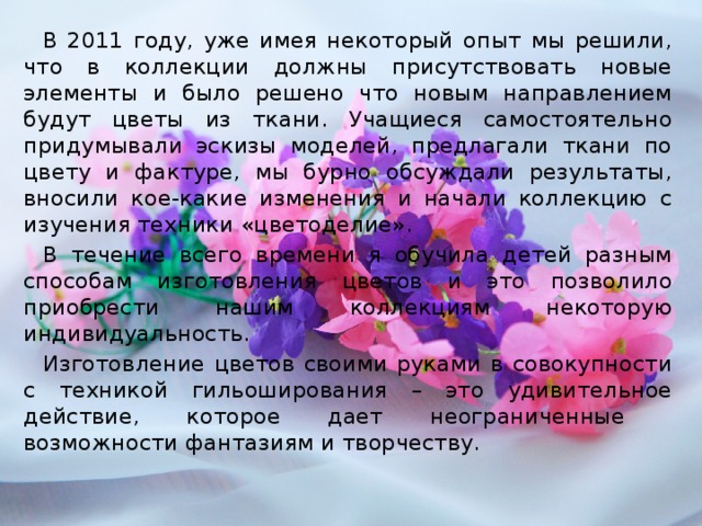 В 2011 году, уже имея некоторый опыт мы решили, что в коллекции должны присутствовать новые элементы и было решено что новым направлением будут цветы из ткани. Учащиеся самостоятельно придумывали эскизы моделей, предлагали ткани по цвету и фактуре, мы бурно обсуждали результаты, вносили кое-какие изменения и начали коллекцию с изучения техники «цветоделие». В течение всего времени я обучила детей разным способам изготовления цветов и это позволило приобрести нашим коллекциям некоторую индивидуальность. Изготовление цветов своими руками в совокупности с техникой гильоширования – это удивительное действие, которое дает неограниченные возможности фантазиям и творчеству.