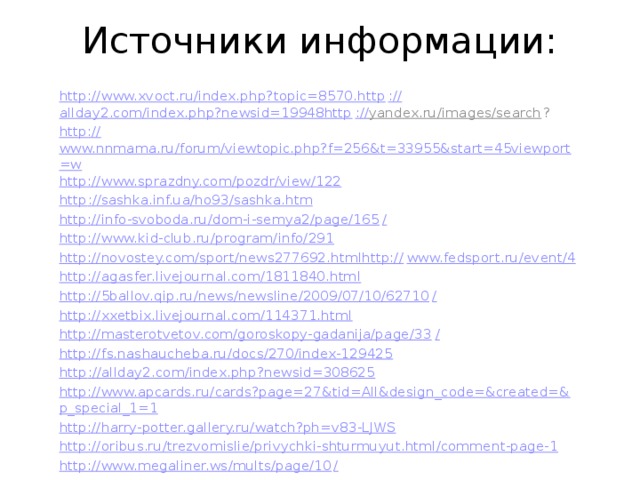 Источники информации: http:// www.xvoct.ru/index.php?topic=8570.http :// allday2.com/index.php?newsid=19948http :// yandex.ru/images/search ? http:// www.nnmama.ru/forum/viewtopic.php?f=256&t=33955&start=45viewport=w http:// www.sprazdny.com/pozdr/view/122 http :// sashka.inf.ua/ho93/sashka.htm http://info-svoboda.ru/dom-i-semya2/page/165 / http:// www.kid-club.ru/program/info/291 http://novostey.com/sport/news277692.htmlhttp:// www.fedsport.ru/event/4 http:// agasfer.livejournal.com/1811840.html http://5ballov.qip.ru/news/newsline/2009/07/10/62710 / http:// xxetbix.livejournal.com/114371.html http://masterotvetov.com/goroskopy-gadanija/page/33 / http:// fs.nashaucheba.ru/docs/270/index-129425 http :// allday2.com/index.php?newsid=308625 http://www.apcards.ru/cards?page=27&tid=All&design_code=&created=& p_special_1=1 http:// harry-potter.gallery.ru/watch?ph=v83-LJWS http:// oribus.ru/trezvomislie/privychki-shturmuyut.html/comment-page-1 http://www.megaliner.ws/mults/page/10 /