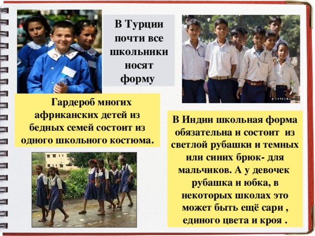 В Турции почти все школьники носят форму  Гардероб многих африканских детей из бедных семей состоит из одного школьного костюма. В Индии школьная форма обязательна и состоит из светлой рубашки и темных или синих брюк- для мальчиков. А у девочек рубашка и юбка, в некоторых школах это может быть ещё сари , единого цвета и кроя . .