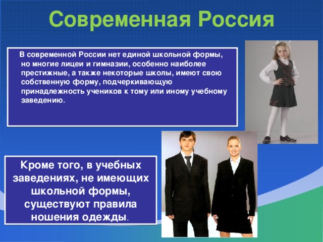 Современная Россия  В современной России нет единой школьной формы, но многие лицеи и гимназии, особенно наиболее престижные, а также некоторые школы, имеют свою собственную форму, подчеркивающую принадлежность учеников к тому или иному учебному заведению . Кроме того, в учебных заведениях, не имеющих школьной формы, существуют правила ношения одежды .