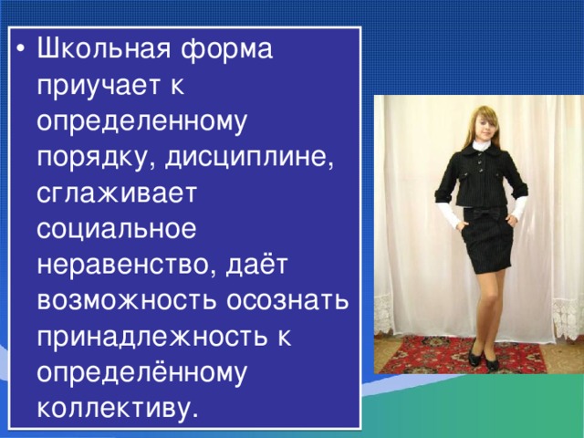 Школьная форма приучает к определенному порядку, дисциплине, сглаживает социальное неравенство, даёт возможность осознать принадлежность к определённому коллективу.