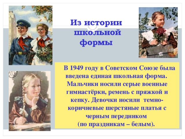 Из истории школьной формы   В 1949 году в Советском Союзе была введена единая школьная форма. Мальчики носили серые военные гимнастёрки, ремень с пряжкой и кепку. Девочки носили темно- коричневые шерстяные платья с черным передником (по праздникам – белым).