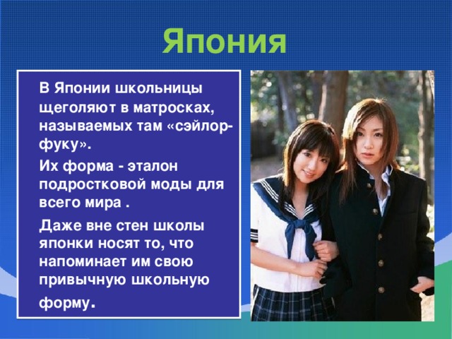 Япония  В Японии школьницы щеголяют в матросках, называемых там «сэйлор-фуку».  Их форма - эталон подростковой моды для всего мира .  Даже вне стен школы японки носят то, что напоминает им свою привычную школьную форму .