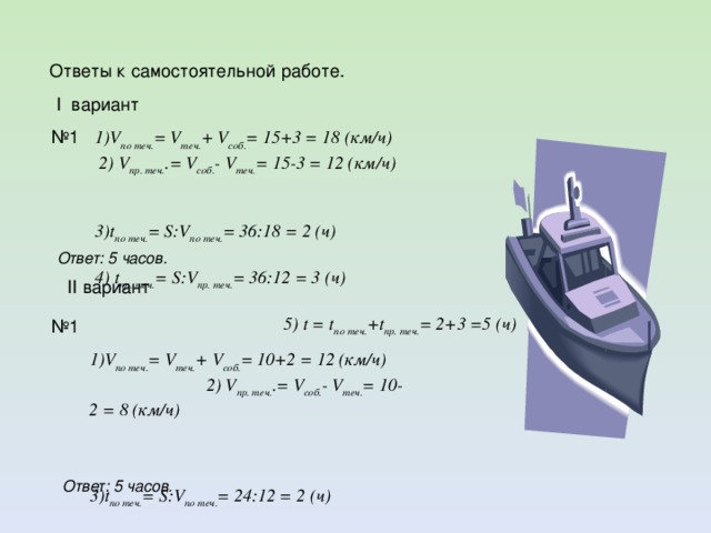 Ответы к самостоятельной работе.  I вариант  1)V по теч. = V теч. + V соб. = 15+3 = 18 (км/ч) 2) V пр. теч. .= V соб. - V теч. = 15-3 = 12 (км/ч)  3)t по теч. = S:V по теч. = 36:18 = 2 (ч)  4) t пр. теч. = S:V пр. теч. = 36:12 = 3 (ч) 5) t = t по теч. +t пр. теч. = 2+3 =5 (ч) № 1 Ответ: 5 часов.  II вариант № 1  1)V по теч. = V теч. + V соб. = 10+2 = 12 (км/ч) 2) V пр. теч. .= V соб. - V теч. = 10-2 = 8 (км/ч)  3)t по теч. = S:V по теч. = 24:12 = 2 (ч)  4) t пр. теч. = S:V пр. теч. = 24:8 = 3 (ч) 5) t = t по теч. +t пр. теч. = 2+3 =5 (ч) Ответ: 5 часов.