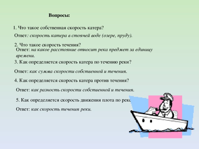 Ответ: как скорость течения реки. Вопросы: 1. Что такое собственная скорость катера? Ответ : скорость катера в стоячей воде (озере, пруду). 2. Что такое скорость течения? Ответ: на какое расстояние относит река предмет за единицу времени. 3. Как определяется скорость катера по течению реки? Ответ: как сумма скорости собственной и течения. 4. Как определяется скорость катера против течения? Ответ: как разность скорости собственной и течения. 5. Как определяется скорость движения плота по реке?