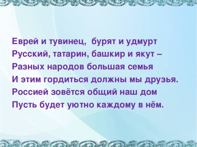 Еврей и тувинец, бурят и удмурт Русский, татарин, башкир и якут – Разных народов большая семья И этим гордиться должны мы друзья. Россией зовётся общий наш дом Пусть будет уютно каждому в нём.