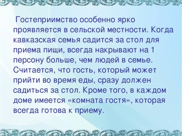 Гостеприимство особенно ярко проявляется в сельской местности. Когда кавказская семья садится за стол для приема пищи, всегда накрывают на 1 персону больше, чем людей в семье. Считается, что гость, который может прийти во время еды, сразу должен садиться за стол. Кроме того, в каждом доме имеется «комната гостя», которая всегда готова к приему.