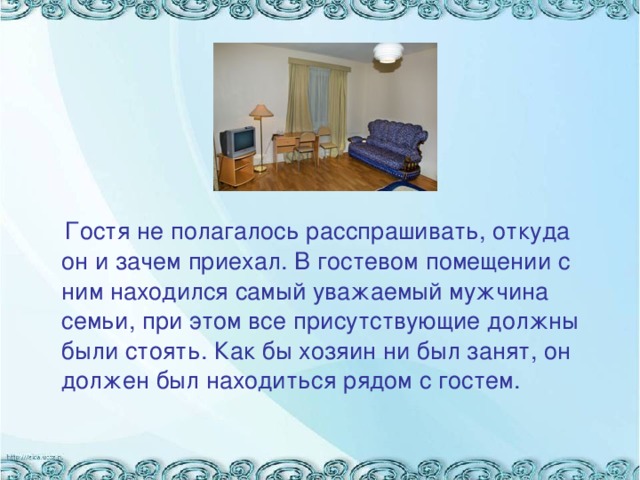 Гостя не полагалось расспрашивать, откуда он и зачем приехал. В гостевом помещении с ним находился самый уважаемый мужчина семьи, при этом все присутствующие должны были стоять. Как бы хозяин ни был занят, он должен был находиться рядом с гостем.