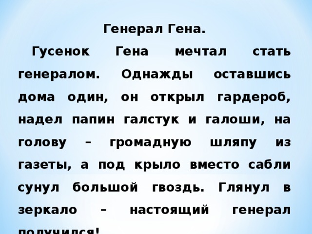 Генерал Гена.  Гусенок Гена мечтал стать генералом. Однажды оставшись дома один, он открыл гардероб, надел папин галстук и галоши, на голову – громадную шляпу из газеты, а под крыло вместо сабли сунул большой гвоздь. Глянул в зеркало – настоящий генерал получился!