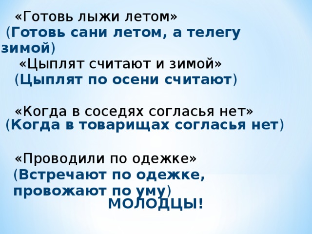 «Готовь лыжи летом»  «Цыплят считают и зимой» ( Цыплят по осени считают ) «Когда в соседях согласья нет» «Проводили по одежке»  ( Готовь сани летом, а телегу зимой ) ( Когда в товарищах согласья нет ) ( Встречают по одежке, провожают по уму ) МОЛОДЦЫ!