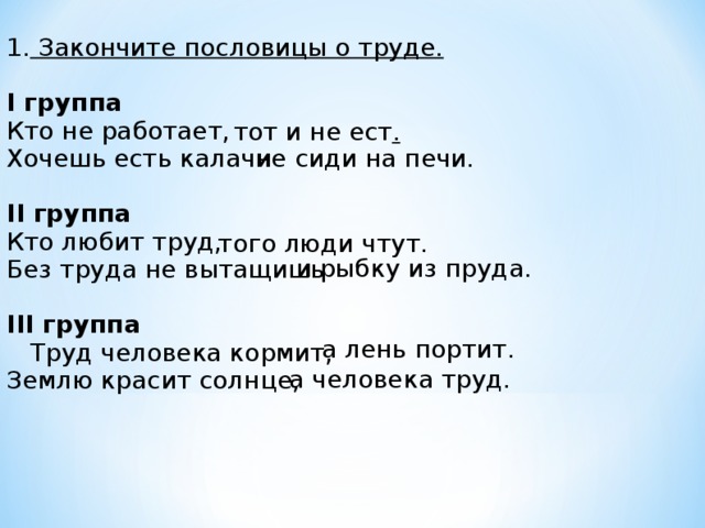 1. Закончите пословицы о труде.  I группа Кто не работает, Хочешь есть калачи  II группа Кто любит труд, Без труда не вытащишь  III группа  Труд человека кормит, Землю красит солнце,  тот и не ест . не сиди на печи. того люди чтут. и рыбку из пруда. а лень портит. а человека труд.