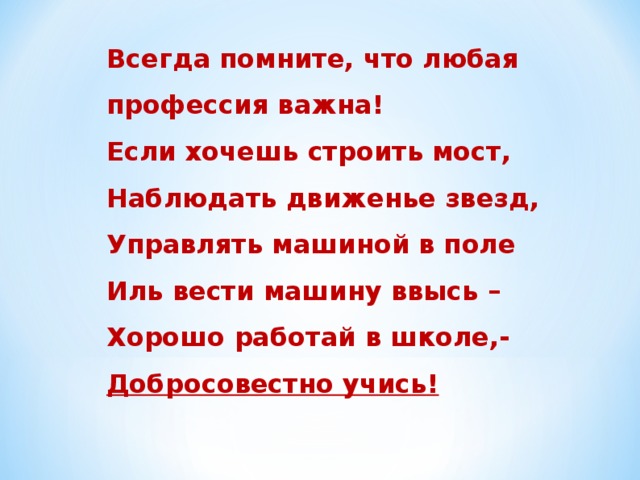 Всегда помните, что любая профессия важна! Если хочешь строить мост, Наблюдать движенье звезд, Управлять машиной в поле Иль вести машину ввысь – Хорошо работай в школе,- Добросовестно учись!