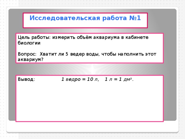 Исследовательская работа №1 Цель работы: измерить объём аквариума в кабинете биологии Вопрос: Хватит ли 5 ведер воды, чтобы наполнить этот аквариум? Вывод: 1 ведро = 10 л, 1 л = 1 дм 3 .