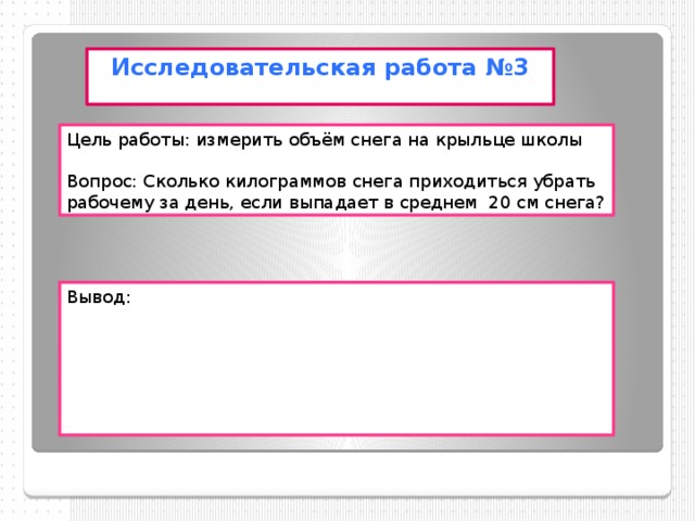 Исследовательская работа №3 Цель работы: измерить объём снега на крыльце школы Вопрос: Сколько килограммов снега приходиться убрать рабочему за день, если выпадает в среднем 20 см снега? Вывод: