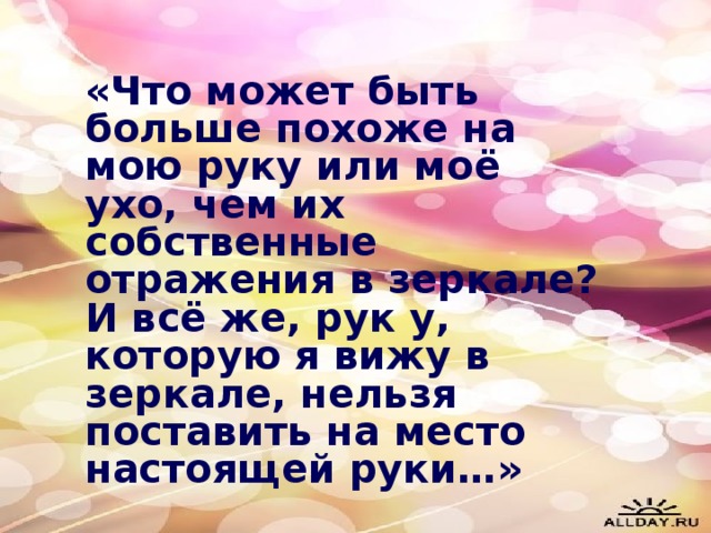 «Что может быть больше похоже на мою руку или моё ухо, чем их собственные отражения в зеркале? И всё же, рук у, которую я вижу в зеркале, нельзя поставить на место настоящей руки…»  И. Кант