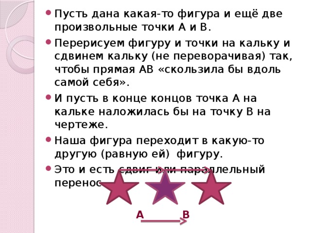 Пусть дана какая-то фигура и ещё две произвольные точки А и В. Перерисуем фигуру и точки на кальку и сдвинем кальку (не переворачивая) так, чтобы прямая АВ «скользила бы вдоль самой себя». И пусть в конце концов точка А на кальке наложилась бы на точку В на чертеже. Наша фигура переходит в какую-то другую (равную ей) фигуру. Это и есть сдвиг или параллельный перенос.